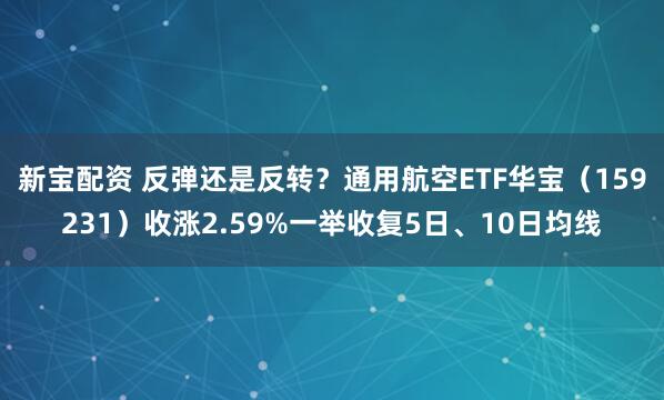 新宝配资 反弹还是反转？通用航空ETF华宝（159231）收涨2.59%一举收复5日、10日均线