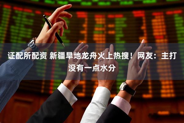 证配所配资 新疆旱地龙舟火上热搜！网友：主打没有一点水分