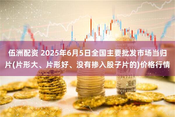 伍洲配资 2025年6月5日全国主要批发市场当归片(片形大、片形好、没有掺入股子片的)价格行情