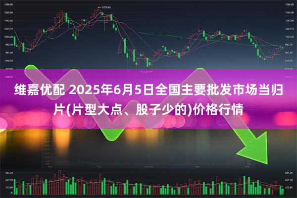 维嘉优配 2025年6月5日全国主要批发市场当归片(片型大点、股子少的)价格行情