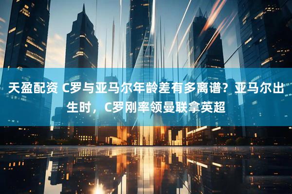 天盈配资 C罗与亚马尔年龄差有多离谱？亚马尔出生时，C罗刚率领曼联拿英超