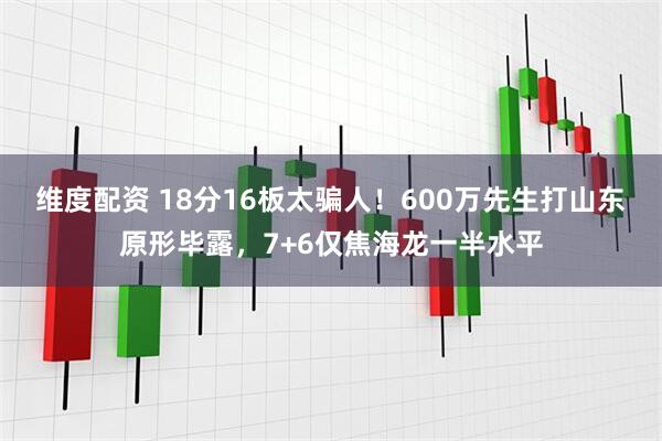 维度配资 18分16板太骗人！600万先生打山东原形毕露，7+6仅焦海龙一半水平