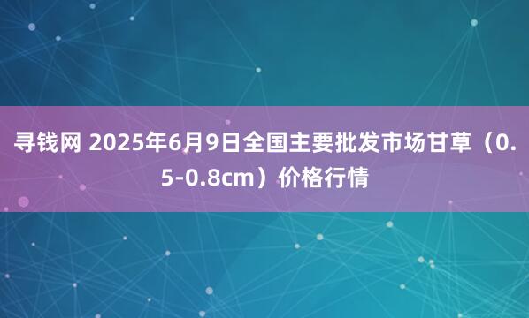 寻钱网 2025年6月9日全国主要批发市场甘草（0.5-0.8cm）价格行情