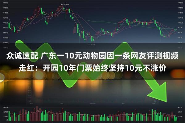众诚速配 广东一10元动物园因一条网友评测视频走红：开园10年门票始终坚持10元不涨价