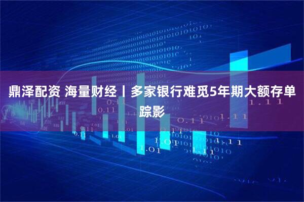 鼎泽配资 海量财经丨多家银行难觅5年期大额存单踪影
