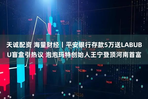 天诚配资 海量财经丨平安银行存款5万送LABUBU盲盒引热议 泡泡玛特创始人王宁登顶河南首富
