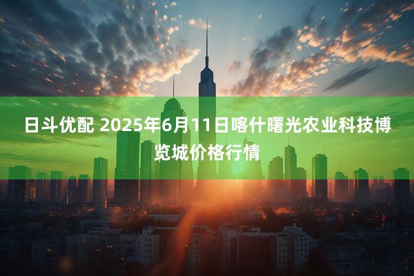 日斗优配 2025年6月11日喀什曙光农业科技博览城价格行情