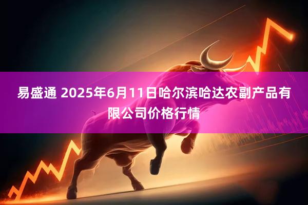 易盛通 2025年6月11日哈尔滨哈达农副产品有限公司价格行情
