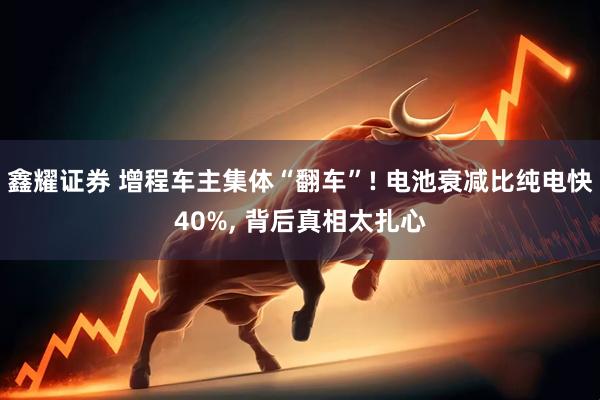 鑫耀证券 增程车主集体“翻车”! 电池衰减比纯电快40%, 背后真相太扎心