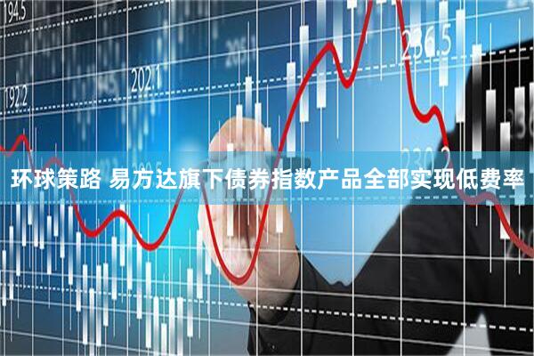 环球策路 易方达旗下债券指数产品全部实现低费率