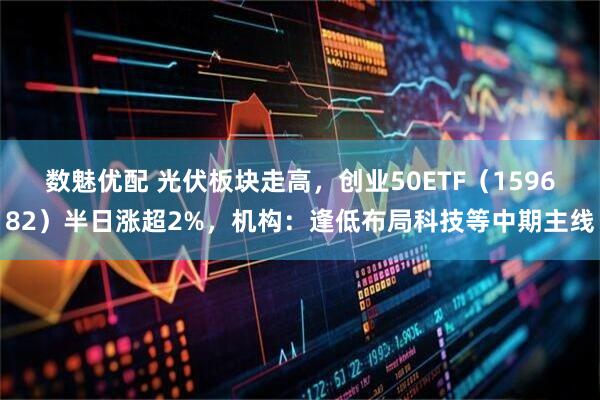 数魅优配 光伏板块走高，创业50ETF（159682）半日涨超2%，机构：逢低布局科技等中期主线