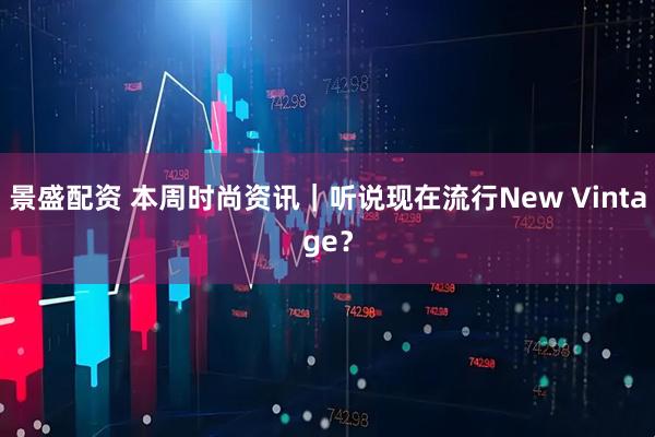 景盛配资 本周时尚资讯｜听说现在流行New Vintage？
