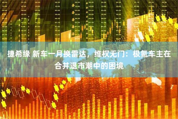 捷希缘 新车一月换雷达，维权无门：极氪车主在合并退市潮中的困境
