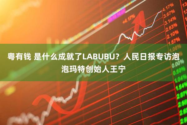 粤有钱 是什么成就了LABUBU？人民日报专访泡泡玛特创始人王宁