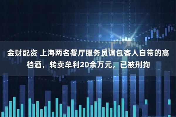 金财配资 上海两名餐厅服务员调包客人自带的高档酒，转卖牟利20余万元，已被刑拘