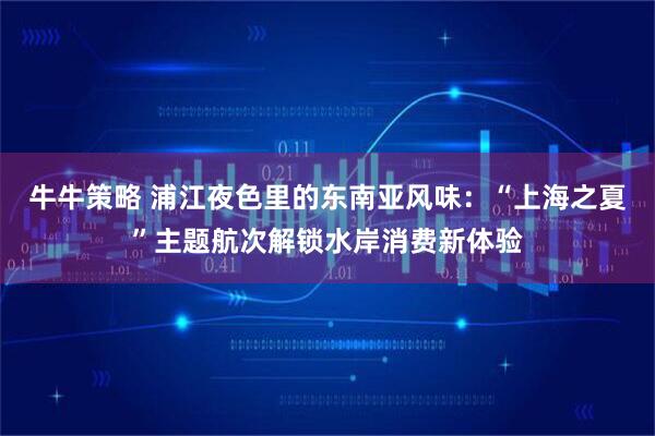 牛牛策略 浦江夜色里的东南亚风味：“上海之夏”主题航次解锁水岸消费新体验