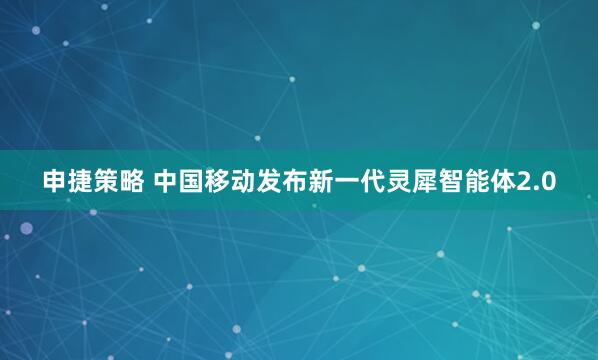 申捷策略 中国移动发布新一代灵犀智能体2.0