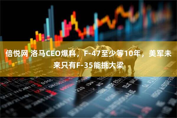 倍悦网 洛马CEO爆料,F-47至少等10年,美军未来只有F-35能挑大梁