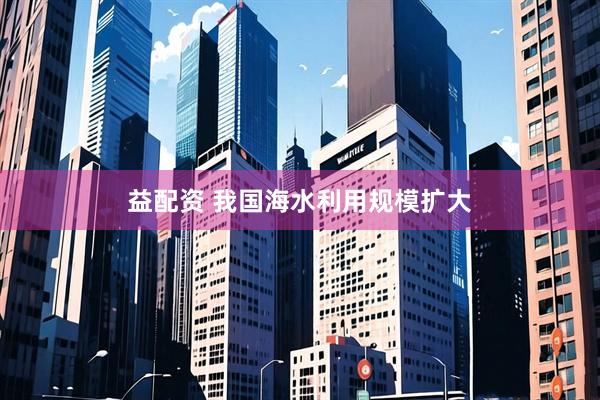 益配资 我国海水利用规模扩大