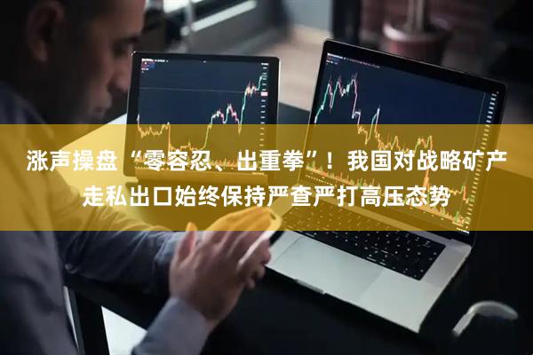 涨声操盘 “零容忍、出重拳”！我国对战略矿产走私出口始终保持严查严打高压态势