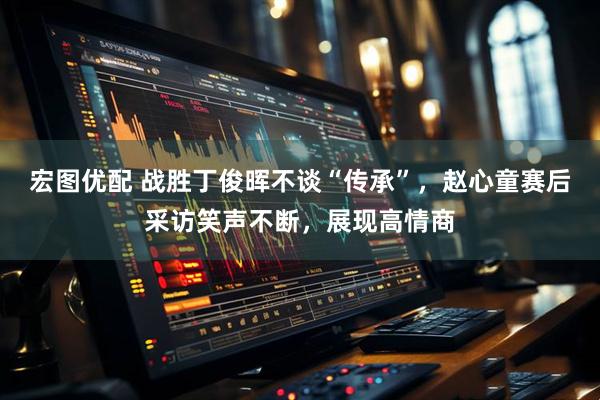 宏图优配 战胜丁俊晖不谈“传承”，赵心童赛后采访笑声不断，展现高情商