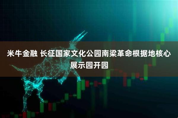 米牛金融 长征国家文化公园南梁革命根据地核心展示园开园