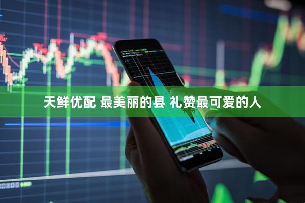 天鲜优配 最美丽的县 礼赞最可爱的人