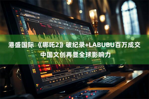 港盛国际 《哪吒2》破纪录+LABUBU百万成交 中国文创再显全球影响力