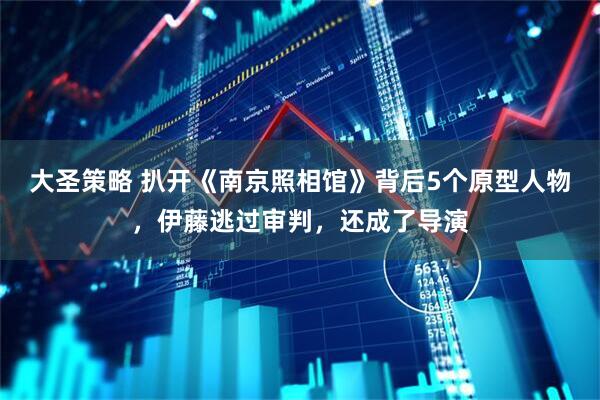 大圣策略 扒开《南京照相馆》背后5个原型人物，伊藤逃过审判，还成了导演