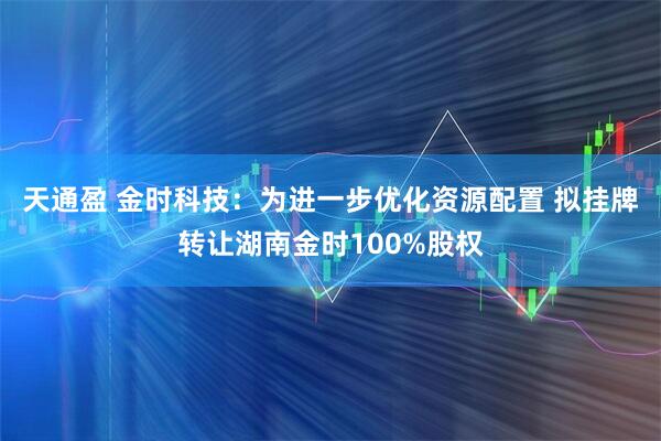 天通盈 金时科技：为进一步优化资源配置 拟挂牌转让湖南金时100%股权