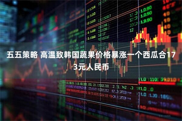 五五策略 高温致韩国蔬果价格暴涨　一个西瓜合173元人民币
