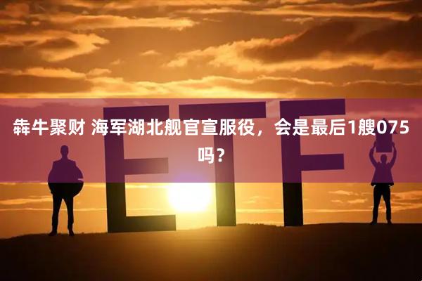 犇牛聚财 海军湖北舰官宣服役,会是最后1艘075吗?