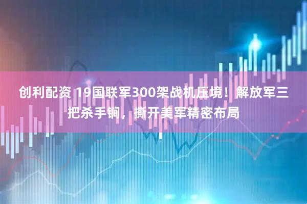 创利配资 19国联军300架战机压境！解放军三把杀手锏，撕开美军精密布局