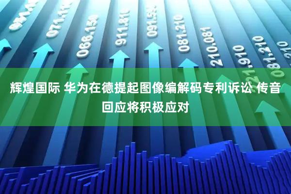 辉煌国际 华为在德提起图像编解码专利诉讼 传音回应将积极应对