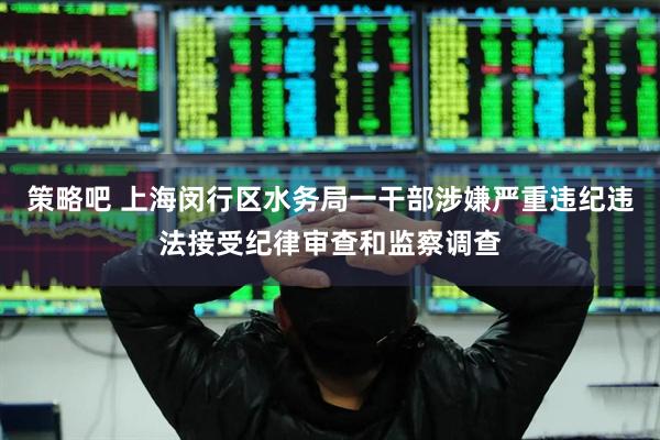 策略吧 上海闵行区水务局一干部涉嫌严重违纪违法接受纪律审查和监察调查