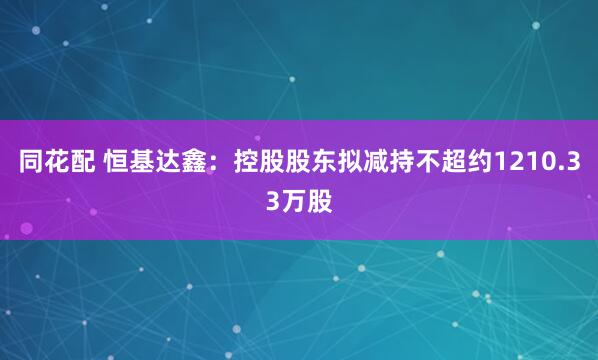 同花配 恒基达鑫：控股股东拟减持不超约1210.33万股