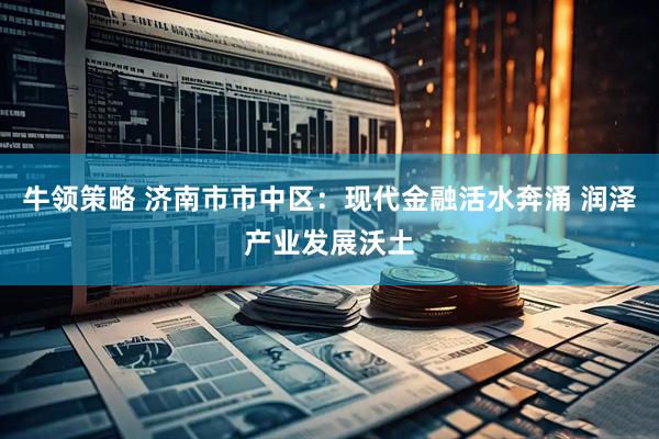 牛领策略 济南市市中区：现代金融活水奔涌 润泽产业发展沃土