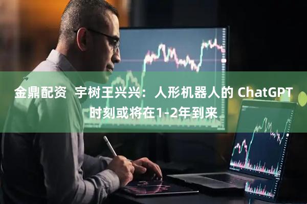 金鼎配资  宇树王兴兴：人形机器人的 ChatGPT时刻或将在1-2年到来