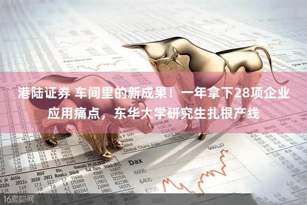 港陆证券 车间里的新成果！一年拿下28项企业应用痛点，东华大学研究生扎根产线