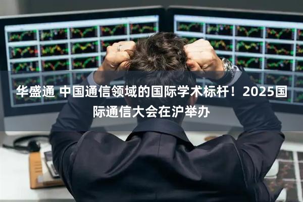 华盛通 中国通信领域的国际学术标杆！2025国际通信大会在沪举办