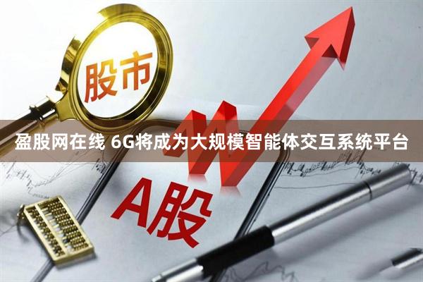 盈股网在线 6G将成为大规模智能体交互系统平台