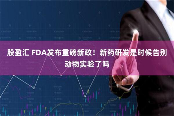 股盈汇 FDA发布重磅新政！新药研发是时候告别动物实验了吗