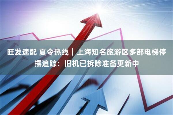 旺发速配 夏令热线｜上海知名旅游区多部电梯停摆追踪：旧机已拆除准备更新中