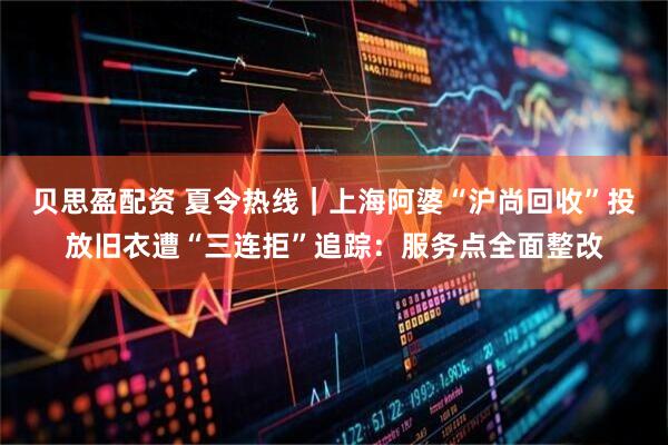 贝思盈配资 夏令热线｜上海阿婆“沪尚回收”投放旧衣遭“三连拒”追踪：服务点全面整改