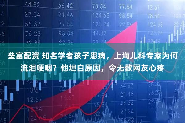 垒富配资 知名学者孩子患病，上海儿科专家为何流泪哽咽？他坦白原因，令无数网友心疼