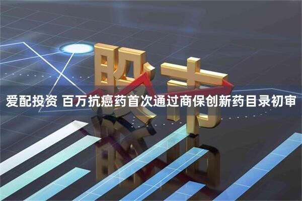 爱配投资 百万抗癌药首次通过商保创新药目录初审