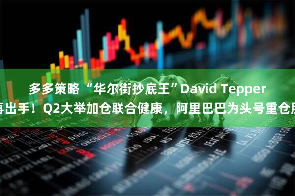 多多策略 “华尔街抄底王”David Tepper再出手！Q2大举加仓联合健康，阿里巴巴为头号重仓股