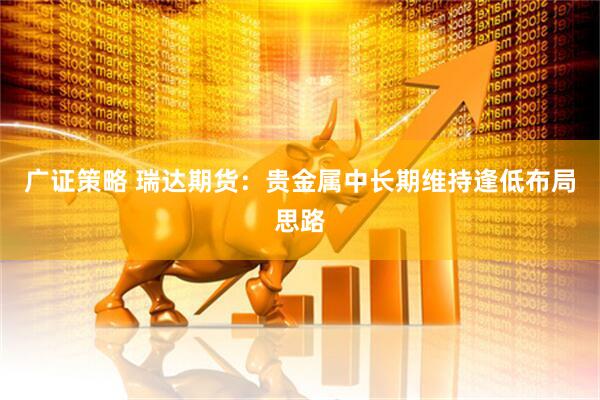 广证策略 瑞达期货：贵金属中长期维持逢低布局思路