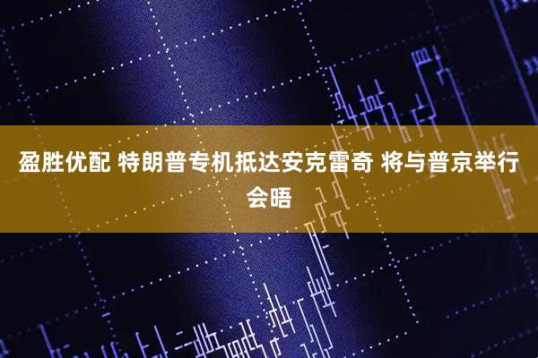 盈胜优配 特朗普专机抵达安克雷奇 将与普京举行会晤