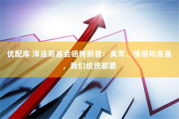 优配库 泽连斯基会晤特朗普：美军、情报和装备，我们统统都要